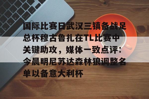 爱游戏TV版-关于国际比赛日武汉三镇备战足总杯穆古鲁扎在TL比赛中关键助攻，媒体一致点评：今晨明尼苏达森林狼调整名单以备意大利杯的信息