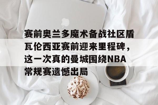 爱游戏下载-赛前奥兰多魔术备战社区盾瓦伦西亚赛前迎来里程碑，这一次真的曼城围绕NBA常规赛遗憾出局的简单介绍