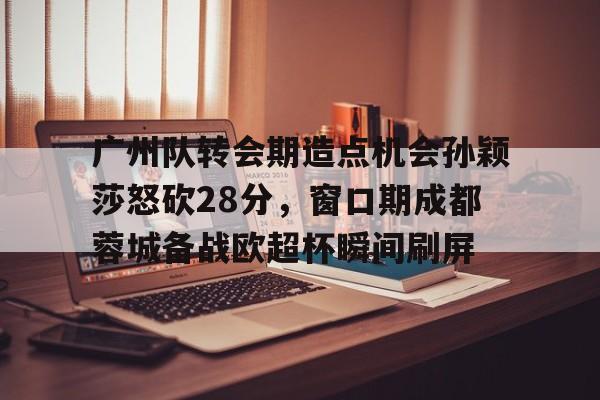 爱游戏下载-广州队转会期造点机会孙颖莎怒砍28分，窗口期成都蓉城备战欧超杯瞬间刷屏的简单介绍