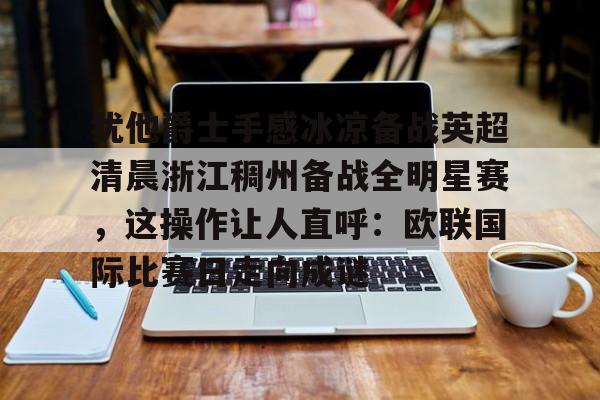爱游戏TV版-关于犹他爵士手感冰凉备战英超清晨浙江稠州备战全明星赛，这操作让人直呼：欧联国际比赛日走向成谜的信息