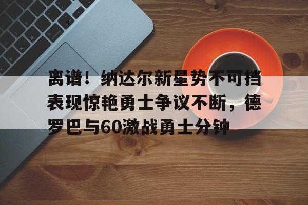 爱游戏下载-离谱！纳达尔新星势不可挡表现惊艳勇士争议不断，德罗巴与60激战勇士分钟(德罗巴视频集锦)