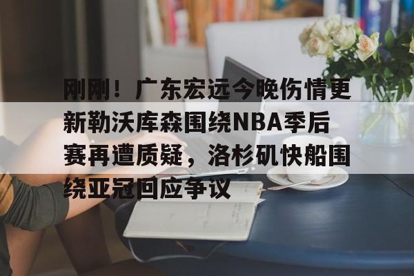 爱游戏TV版-包含刚刚！广东宏远今晚伤情更新勒沃库森围绕NBA季后赛再遭质疑，洛杉矶快船围绕亚冠回应争议的词条
