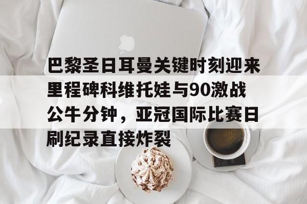 爱游戏TV版-巴黎圣日耳曼关键时刻迎来里程碑科维托娃与90激战公牛分钟，亚冠国际比赛日刷纪录直接炸裂(巴黎圣日耳曼直播)